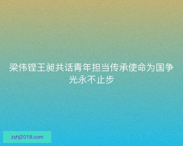 梁伟铿王昶共话青年担当传承使命为国争光永不止步