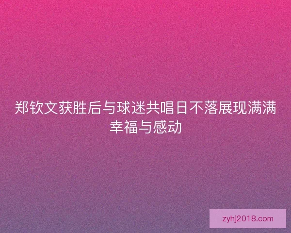 郑钦文获胜后与球迷共唱日不落展现满满幸福与感动 郑钦文获胜后与球迷共唱日不落展现满满幸福与感动
