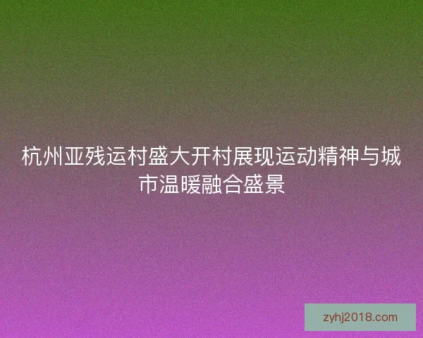 杭州亚残运村盛大开村展现运动精神与城市温暖融合盛景 杭州亚残运村盛大开村展现运动精神与城市温暖融合盛景