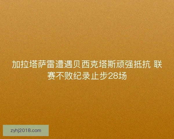 加拉塔萨雷遭遇贝西克塔斯顽强抵抗 联赛不败纪录止步28场 加拉塔萨雷遭遇贝西克塔斯顽强抵抗 联赛不败纪录止步28场