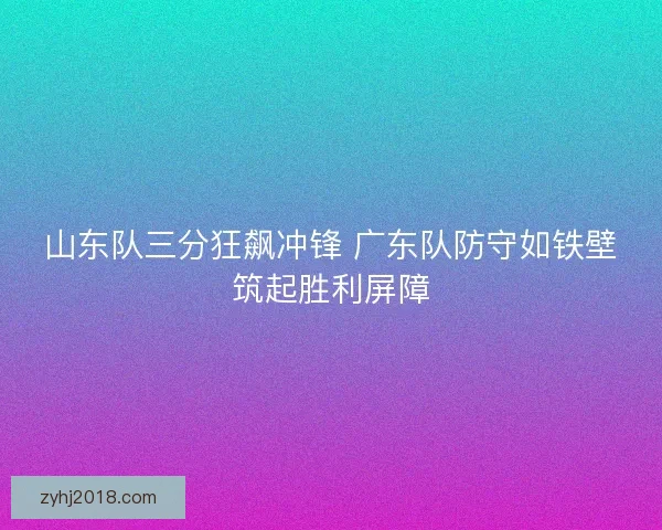 山东队三分狂飙冲锋 广东队防守如铁壁筑起胜利屏障