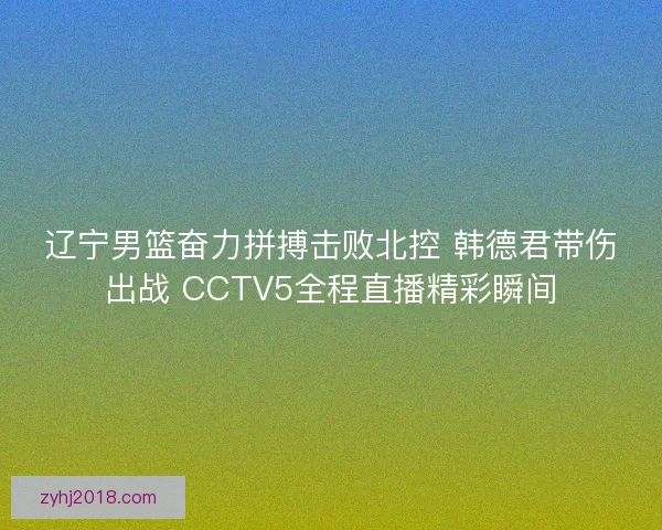 辽宁男篮奋力拼搏击败北控 韩德君带伤出战 CCTV5全程直播精彩瞬间 辽宁男篮奋力拼搏击败北控 韩德君带伤出战 CCTV5全程直播精彩瞬间