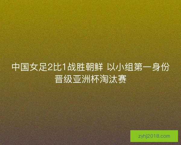中国女足2比1战胜朝鲜 以小组第一身份晋级亚洲杯淘汰赛
