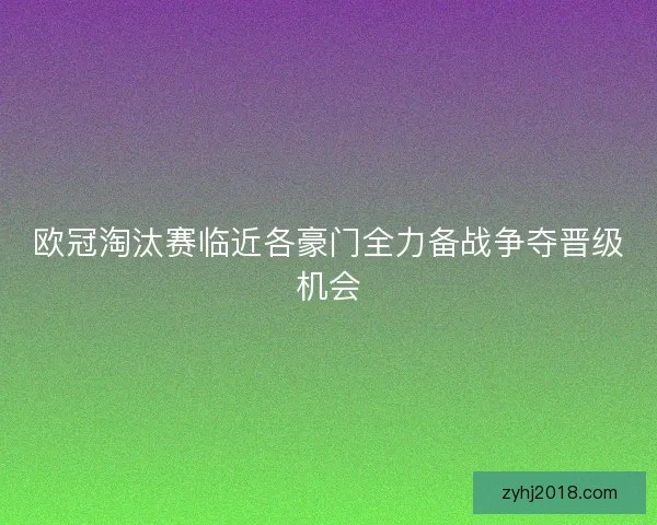 欧冠淘汰赛临近各豪门全力备战争夺晋级机会