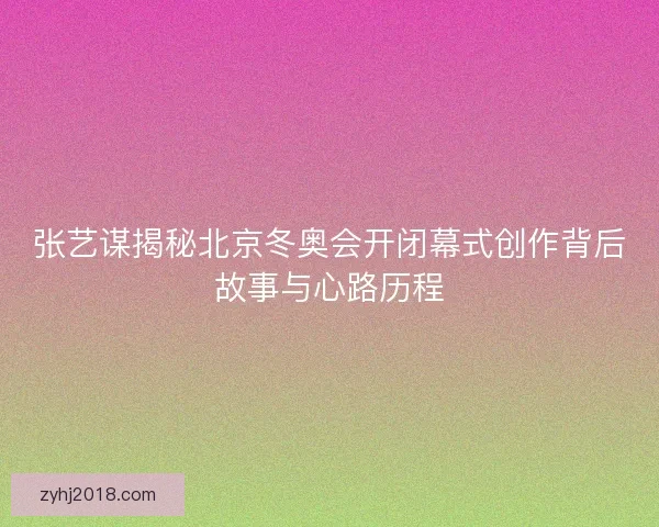 张艺谋揭秘北京冬奥会开闭幕式创作背后故事与心路历程 张艺谋揭秘北京冬奥会开闭幕式创作背后故事与心路历程