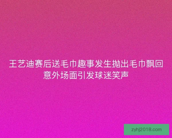 王艺迪赛后送毛巾趣事发生抛出毛巾飘回意外场面引发球迷笑声