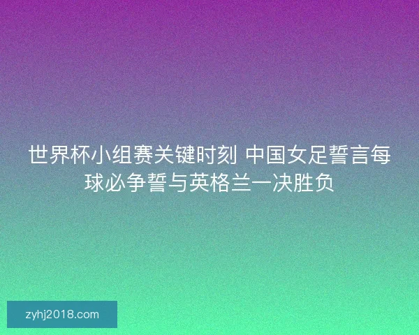 世界杯小组赛关键时刻 中国女足誓言每球必争誓与英格兰一决胜负 世界杯小组赛关键时刻 中国女足誓言每球必争誓与英格兰一决胜负