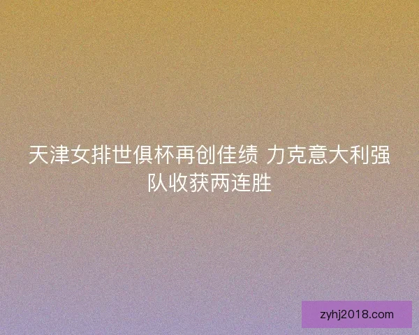 天津女排世俱杯再创佳绩 力克意大利强队收获两连胜