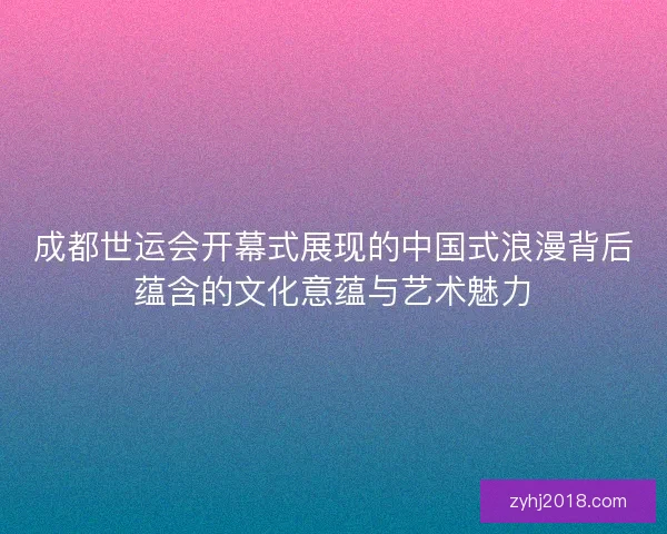 成都世运会开幕式展现的中国式浪漫背后蕴含的文化意蕴与艺术魅力 成都世运会开幕式展现的中国式浪漫背后蕴含的文化意蕴与艺术魅力